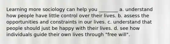 Learning more sociology can help you ________ a. understand how people have little control over their lives. b. assess the opportunities and constraints in our lives. c. understand that people should just be happy with their lives. d. see how individuals guide their own lives through "free will".