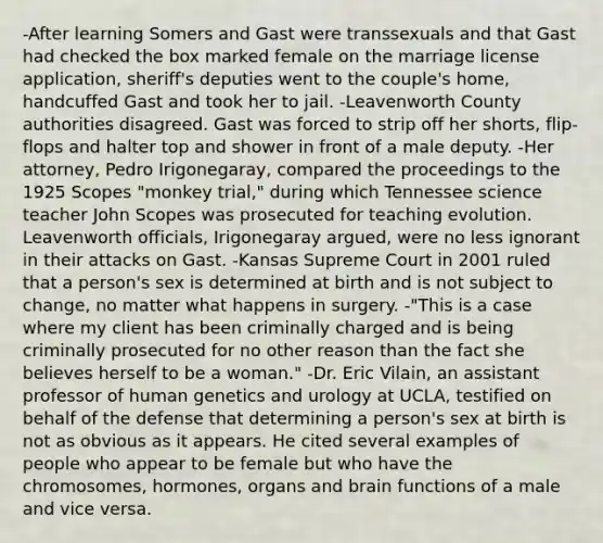 -After learning Somers and Gast were transsexuals and that Gast had checked the box marked female on the marriage license application, sheriff's deputies went to the couple's home, handcuffed Gast and took her to jail. -Leavenworth County authorities disagreed. Gast was forced to strip off her shorts, flip-flops and halter top and shower in front of a male deputy. -Her attorney, Pedro Irigonegaray, compared the proceedings to the 1925 Scopes "monkey trial," during which Tennessee science teacher John Scopes was prosecuted for teaching evolution. Leavenworth officials, Irigonegaray argued, were no less ignorant in their attacks on Gast. -Kansas Supreme Court in 2001 ruled that a person's sex is determined at birth and is not subject to change, no matter what happens in surgery. -"This is a case where my client has been criminally charged and is being criminally prosecuted for no other reason than the fact she believes herself to be a woman." -Dr. Eric Vilain, an assistant professor of human genetics and urology at UCLA, testified on behalf of the defense that determining a person's sex at birth is not as obvious as it appears. He cited several examples of people who appear to be female but who have the chromosomes, hormones, organs and brain functions of a male and vice versa.