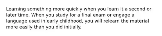 Learning something more quickly when you learn it a second or later time. When you study for a final exam or engage a language used in early childhood, you will relearn the material more easily than you did initially.