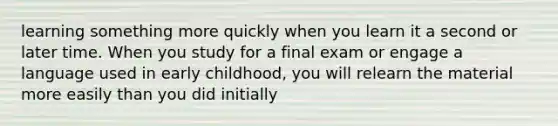 learning something more quickly when you learn it a second or later time. When you study for a final exam or engage a language used in early childhood, you will relearn the material more easily than you did initially