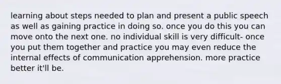 learning about steps needed to plan and present a public speech as well as gaining practice in doing so. once you do this you can move onto the next one. no individual skill is very difficult- once you put them together and practice you may even reduce the internal effects of communication apprehension. more practice better it'll be.