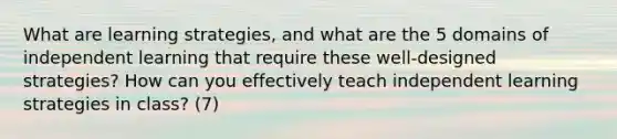 What are learning strategies, and what are the 5 domains of independent learning that require these well-designed strategies? How can you effectively teach independent learning strategies in class? (7)