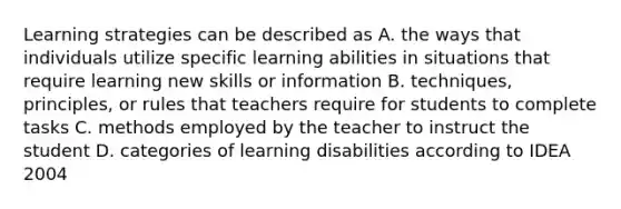 Learning strategies can be described as A. the ways that individuals utilize specific learning abilities in situations that require learning new skills or information B. techniques, principles, or rules that teachers require for students to complete tasks C. methods employed by the teacher to instruct the student D. categories of learning disabilities according to IDEA 2004