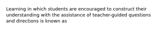 Learning in which students are encouraged to construct their understanding with the assistance of teacher-guided questions and directions is known as