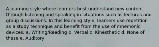 A learning style where learners best understand new content through listening and speaking in situations such as lectures and group discussions. In this learning style, learners use repetition as a study technique and benefit from the use of mnemonic devices. a. Writing/Reading b. Verbal c. Kinesthetic d. None of these e. Auditory