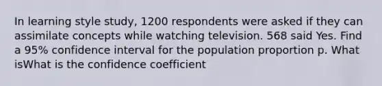 In learning style study, 1200 respondents were asked if they can assimilate concepts while watching television. 568 said Yes. Find a 95% confidence interval for the population proportion p. What isWhat is the confidence coefficient