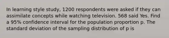 In learning style study, 1200 respondents were asked if they can assimilate concepts while watching television. 568 said Yes. Find a 95% confidence interval for the population proportion p. The standard deviation of the sampling distribution of p is