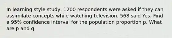 In learning style study, 1200 respondents were asked if they can assimilate concepts while watching television. 568 said Yes. Find a 95% confidence interval for the population proportion p. What are p and q