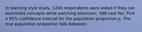 In learning style study, 1200 respondents were asked if they can assimilate concepts while watching television. 568 said Yes. Find a 95% confidence interval for the population proportion p. The true population proportion falls between: