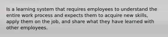 Is a learning system that requires employees to understand the entire work process and expects them to acquire new skills, apply them on the job, and share what they have learned with other employees.