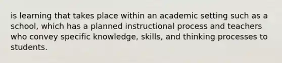 is learning that takes place within an academic setting such as a school, which has a planned instructional process and teachers who convey specific knowledge, skills, and thinking processes to students.