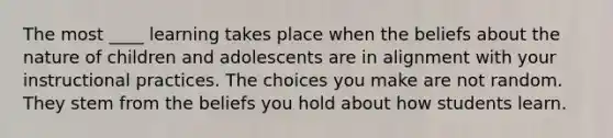 The most ____ learning takes place when the beliefs about the nature of children and adolescents are in alignment with your instructional practices. The choices you make are not random. They stem from the beliefs you hold about how students learn.