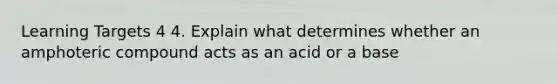 Learning Targets 4 4. Explain what determines whether an amphoteric compound acts as an acid or a base