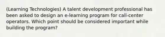 (Learning Technologies) A talent development professional has been asked to design an e-learning program for call-center operators. Which point should be considered important while building the program?