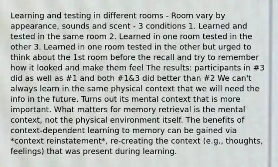 Learning and testing in different rooms - Room vary by appearance, sounds and scent - 3 conditions 1. Learned and tested in the same room 2. Learned in one room tested in the other 3. Learned in one room tested in the other but urged to think about the 1st room before the recall and try to remember how it looked and make them feel The results: participants in #3 did as well as #1 and both #1&3 did better than #2 We can't always learn in the same physical context that we will need the info in the future. Turns out its mental context that is more important. What matters for memory retrieval is the mental context, not the physical environment itself. The benefits of context-dependent learning to memory can be gained via *context reinstatement*, re-creating the context (e.g., thoughts, feelings) that was present during learning.