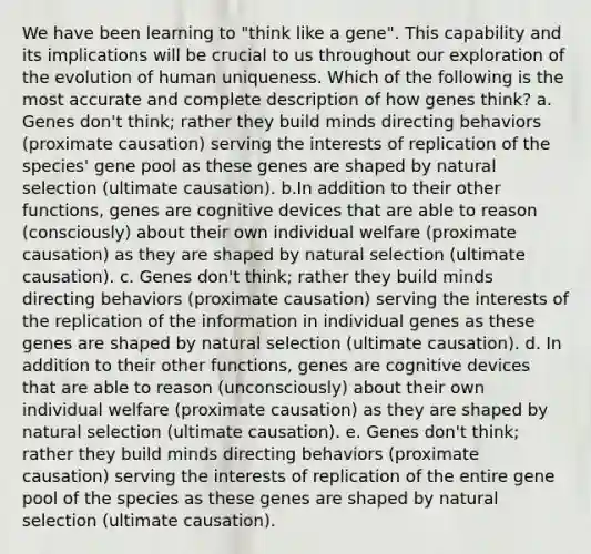 We have been learning to "think like a gene". This capability and its implications will be crucial to us throughout our exploration of the evolution of human uniqueness. Which of the following is the most accurate and complete description of how genes think? a. Genes don't think; rather they build minds directing behaviors (proximate causation) serving the interests of replication of the species' gene pool as these genes are shaped by natural selection (ultimate causation). b.In addition to their other functions, genes are cognitive devices that are able to reason (consciously) about their own individual welfare (proximate causation) as they are shaped by natural selection (ultimate causation). c. Genes don't think; rather they build minds directing behaviors (proximate causation) serving the interests of the replication of the information in individual genes as these genes are shaped by natural selection (ultimate causation). d. In addition to their other functions, genes are cognitive devices that are able to reason (unconsciously) about their own individual welfare (proximate causation) as they are shaped by natural selection (ultimate causation). e. Genes don't think; rather they build minds directing behaviors (proximate causation) serving the interests of replication of the entire gene pool of the species as these genes are shaped by natural selection (ultimate causation).