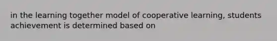 in the learning together model of cooperative learning, students achievement is determined based on