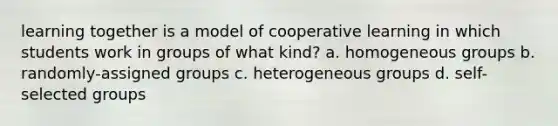 learning together is a model of cooperative learning in which students work in groups of what kind? a. homogeneous groups b. randomly-assigned groups c. heterogeneous groups d. self-selected groups