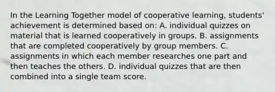 In the Learning Together model of cooperative​ learning, students' achievement is determined based​ on: A. individual quizzes on material that is learned cooperatively in groups. B. assignments that are completed cooperatively by group members. C. assignments in which each member researches one part and then teaches the others. D. individual quizzes that are then combined into a single team score.