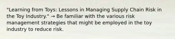 "Learning from Toys: Lessons in Managing Supply Chain Risk in the Toy Industry." → Be familiar with the various risk management strategies that might be employed in the toy industry to reduce risk.