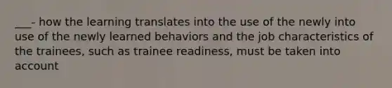 ___- how the learning translates into the use of the newly into use of the newly learned behaviors and the job characteristics of the trainees, such as trainee readiness, must be taken into account