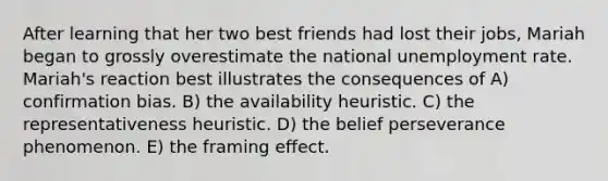 After learning that her two best friends had lost their jobs, Mariah began to grossly overestimate the national <a href='https://www.questionai.com/knowledge/kh7PJ5HsOk-unemployment-rate' class='anchor-knowledge'>unemployment rate</a>. Mariah's reaction best illustrates the consequences of A) confirmation bias. B) the availability heuristic. C) the representativeness heuristic. D) the belief perseverance phenomenon. E) the framing effect.