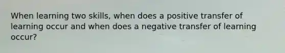 When learning two skills, when does a positive transfer of learning occur and when does a negative transfer of learning occur?