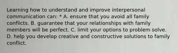 Learning how to understand and improve interpersonal communication can: * A. ensure that you avoid all family conflicts. B. guarantee that your relationships with family members will be perfect. C. limit your options to problem solve. D. help you develop creative and constructive solutions to family conflict.