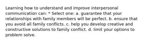 Learning how to understand and improve <a href='https://www.questionai.com/knowledge/kYcZI9dsWF-interpersonal-communication' class='anchor-knowledge'>interpersonal communication</a> can: * Select one: a. guarantee that your relationships with family members will be perfect. b. ensure that you avoid all family conflicts. c. help you develop creative and constructive solutions to family conflict. d. limit your options to problem solve.