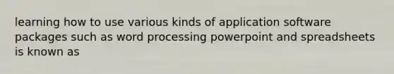 learning how to use various kinds of application software packages such as word processing powerpoint and spreadsheets is known as