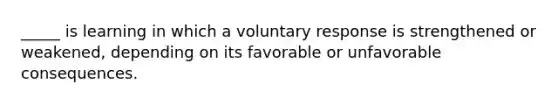 _____ is learning in which a voluntary response is strengthened or weakened, depending on its favorable or unfavorable consequences.