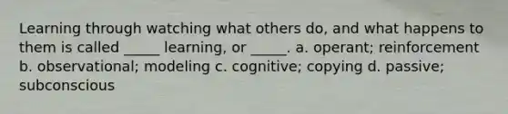 Learning through watching what others do, and what happens to them is called _____ learning, or _____. a. operant; reinforcement b. observational; modeling c. cognitive; copying d. passive; subconscious