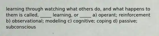 learning through watching what others do, and what happens to them is called, _____ learning, or _____ a) operant; reinforcement b) observational; modeling c) cognitive; coping d) passive; subconscious