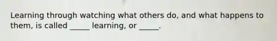 Learning through watching what others do, and what happens to them, is called _____ learning, or _____.