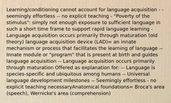 Learning/conditioning cannot account for language acquisition - - seemingly effortless -- no explicit teaching - "Poverty of the stimulus": simply not enough exposure to sufficient language in such a short time frame to support rapid language learning - Language acquisition occurs primarily through maturation (old theory) language acquisition device (LAD)= an innate mechanism or process that facilitates the learning of language -- Innate module or "program" that is present at birth and guides language acquisition -- Language acquisition occurs primarily through maturation Offered as explanation for: -- Language is species-specific and ubiquitous among humans -- Universal language development milestones -- Seemingly effortless - no explicit teaching necessaryAnatomical foundations= Broca's area (speech), Wernicke's area (comprehension)