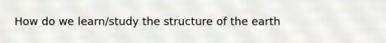 How do we learn/study <a href='https://www.questionai.com/knowledge/kjnH6gs2MJ-the-structure-of-the-earth' class='anchor-knowledge'>the structure of the earth</a>