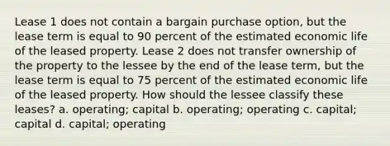 Lease 1 does not contain a bargain purchase option, but the lease term is equal to 90 percent of the estimated economic life of the leased property. Lease 2 does not transfer ownership of the property to the lessee by the end of the lease term, but the lease term is equal to 75 percent of the estimated economic life of the leased property. How should the lessee classify these leases? a. operating; capital b. operating; operating c. capital; capital d. capital; operating