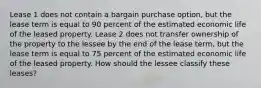 Lease 1 does not contain a bargain purchase option, but the lease term is equal to 90 percent of the estimated economic life of the leased property. Lease 2 does not transfer ownership of the property to the lessee by the end of the lease term, but the lease term is equal to 75 percent of the estimated economic life of the leased property. How should the lessee classify these leases?