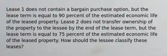 Lease 1 does not contain a bargain purchase option, but the lease term is equal to 90 percent of the estimated economic life of the leased property. Lease 2 does not transfer ownership of the property to the lessee by the end of the lease term, but the lease term is equal to 75 percent of the estimated economic life of the leased property. How should the lessee classify these leases?