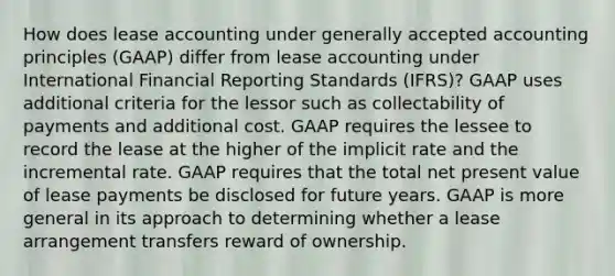 How does lease accounting under generally accepted accounting principles (GAAP) differ from lease accounting under International Financial Reporting Standards (IFRS)? GAAP uses additional criteria for the lessor such as collectability of payments and additional cost. GAAP requires the lessee to record the lease at the higher of the implicit rate and the incremental rate. GAAP requires that the total net present value of lease payments be disclosed for future years. GAAP is more general in its approach to determining whether a lease arrangement transfers reward of ownership.