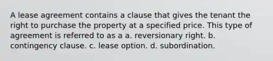 A lease agreement contains a clause that gives the tenant the right to purchase the property at a specified price. This type of agreement is referred to as a a. reversionary right. b. contingency clause. c. lease option. d. subordination.