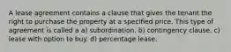 A lease agreement contains a clause that gives the tenant the right to purchase the property at a specified price. This type of agreement is called a a) subordination. b) contingency clause. c) lease with option to buy. d) percentage lease.