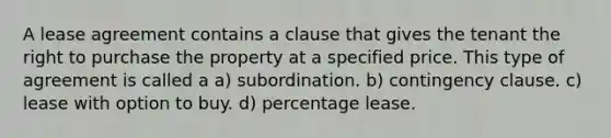 A lease agreement contains a clause that gives the tenant the right to purchase the property at a specified price. This type of agreement is called a a) subordination. b) contingency clause. c) lease with option to buy. d) percentage lease.