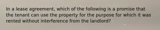 In a lease agreement, which of the following is a promise that the tenant can use the property for the purpose for which it was rented without interference from the landlord?