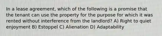 In a lease agreement, which of the following is a promise that the tenant can use the property for the purpose for which it was rented without interference from the landlord? A) Right to quiet enjoyment B) Estoppel C) Alienation D) Adaptability