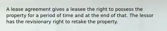 A lease agreement gives a leasee the right to possess the property for a period of time and at the end of that. The lessor has the revisionary right to retake the property.