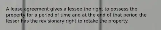 A lease agreement gives a lessee the right to possess the property for a period of time and at the end of that period the lessor has the revisionary right to retake the property.