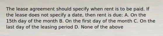 The lease agreement should specify when rent is to be paid. If the lease does not specify a date, then rent is due: A. On the 15th day of the month B. On the first day of the month C. On the last day of the leasing period D. None of the above