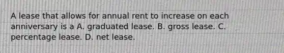 A lease that allows for annual rent to increase on each anniversary is a A. graduated lease. B. gross lease. C. percentage lease. D. net lease.