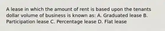 A lease in which the amount of rent is based upon the tenants dollar volume of business is known as: A. Graduated lease B. Participation lease C. Percentage lease D. Flat lease